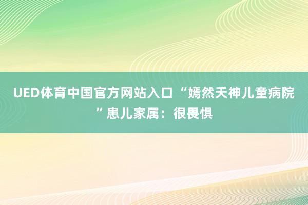 UED体育中国官方网站入口 “嫣然天神儿童病院”患儿家属：很畏惧