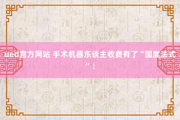 ued官方网站 手术机器东谈主收费有了“国度法式”！
