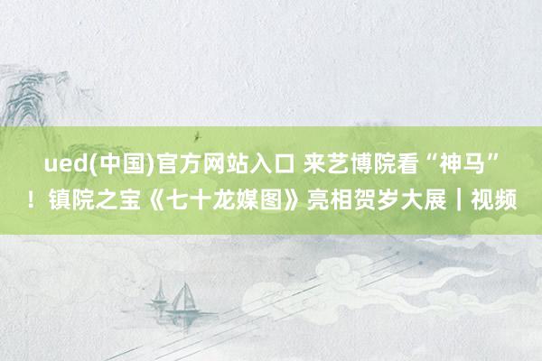 ued(中国)官方网站入口 来艺博院看“神马”！镇院之宝《七十龙媒图》亮相贺岁大展｜视频