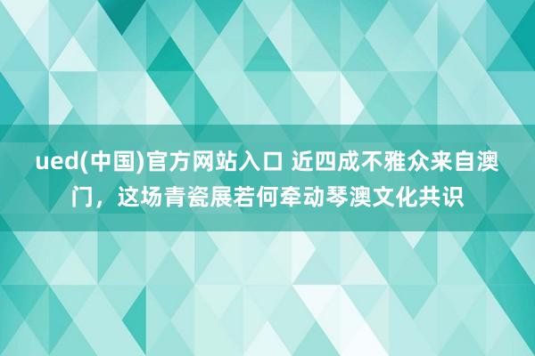 ued(中国)官方网站入口 近四成不雅众来自澳门，这场青瓷展若何牵动琴澳文化共识