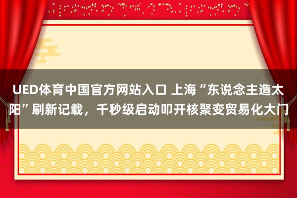 UED体育中国官方网站入口 上海“东说念主造太阳”刷新记载，千秒级启动叩开核聚变贸易化大门