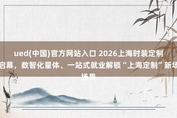 ued(中国)官方网站入口 2026上海时装定制节启幕，数智化量体、一站式就业解锁“上海定制”新场景
