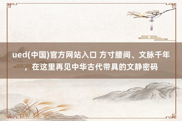 ued(中国)官方网站入口 方寸腰间、文脉千年，在这里再见中华古代带具的文静密码