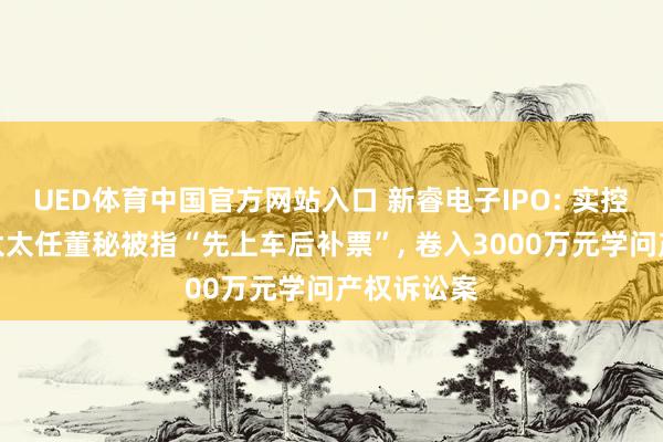 UED体育中国官方网站入口 新睿电子IPO: 实控东说念主太太任董秘被指“先上车后补票”， 卷入3000万元学问产权诉讼案
