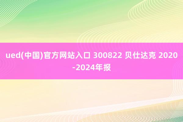 ued(中国)官方网站入口 300822 贝仕达克 2020-2024年报