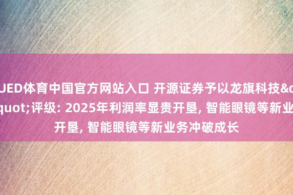 UED体育中国官方网站入口 开源证券予以龙旗科技"买入"评级: 2025年利润率显贵开垦， 智能眼镜等新业务冲破成长