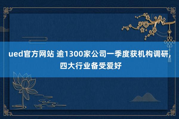 ued官方网站 逾1300家公司一季度获机构调研， 四大行业备受爱好