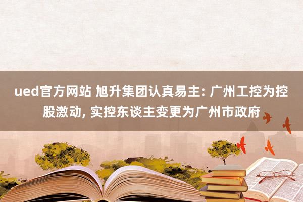 ued官方网站 旭升集团认真易主: 广州工控为控股激动， 实控东谈主变更为广州市政府