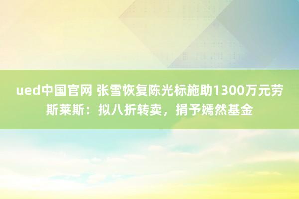 ued中国官网 张雪恢复陈光标施助1300万元劳斯莱斯：拟八折转卖，捐予嫣然基金