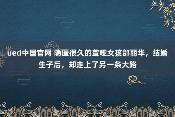 ued中国官网 隐匿很久的聋哑女孩邰丽华，结婚生子后，却走上了另一条大路