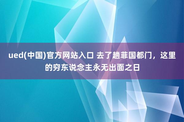 ued(中国)官方网站入口 去了趟菲国都门，这里的穷东说念主永无出面之日