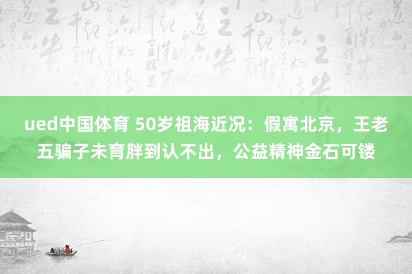 ued中国体育 50岁祖海近况：假寓北京，王老五骗子未育胖到认不出，公益精神金石可镂