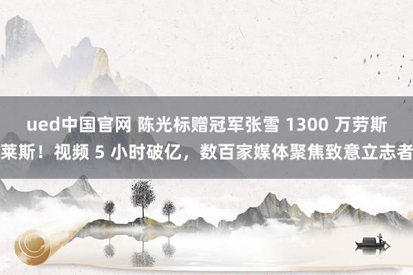 ued中国官网 陈光标赠冠军张雪 1300 万劳斯莱斯！视频 5 小时破亿，数百家媒体聚焦致意立志者