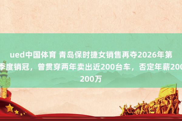ued中国体育 青岛保时捷女销售再夺2026年第一季度销冠，曾贯穿两年卖出近200台车，否定年薪200万