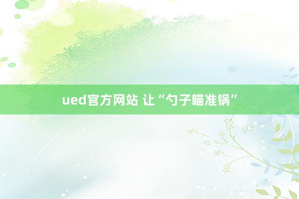 ued官方网站 让“勺子瞄准锅”
