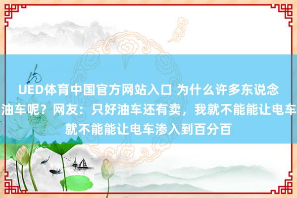 UED体育中国官方网站入口 为什么许多东说念主依然风物买油车呢？网友：只好油车还有卖，我就不能能让电车渗入到百分百