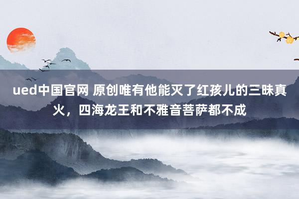 ued中国官网 原创唯有他能灭了红孩儿的三昧真火，四海龙王和不雅音菩萨都不成