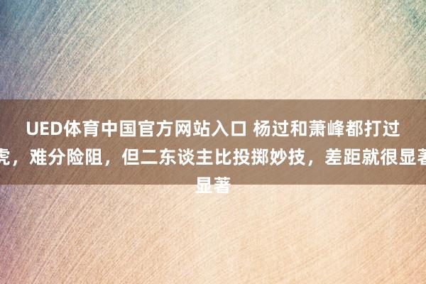 UED体育中国官方网站入口 杨过和萧峰都打过虎，难分险阻，但二东谈主比投掷妙技，差距就很显著