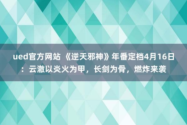 ued官方网站 《逆天邪神》年番定档4月16日：云澈以炎火为甲，长剑为骨，燃炸来袭