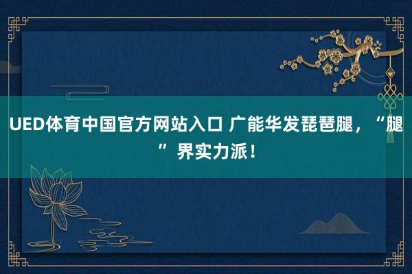 UED体育中国官方网站入口 广能华发琵琶腿，<a href=