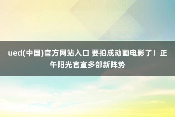 ued(中国)官方网站入口 要拍成动画电影了！正午阳光官宣多部新阵势