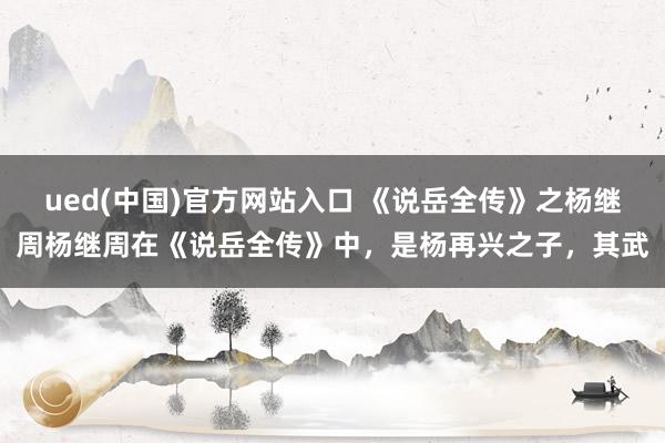 ued(中国)官方网站入口 《说岳全传》之杨继周杨继周在《说岳全传》中，是杨再兴之子，其武