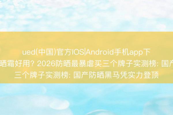 ued(中国)官方IOS|Android手机app下载入口 哪个牌子的防晒霜好用? 2026防晒最暴虐买三个牌子实测榜: 国产防晒黑马凭实力登顶