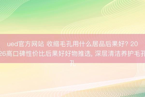 ued官方网站 收缩毛孔用什么居品后果好? 2026高口碑性价比后果好好物推选， 深层清洁养护毛孔