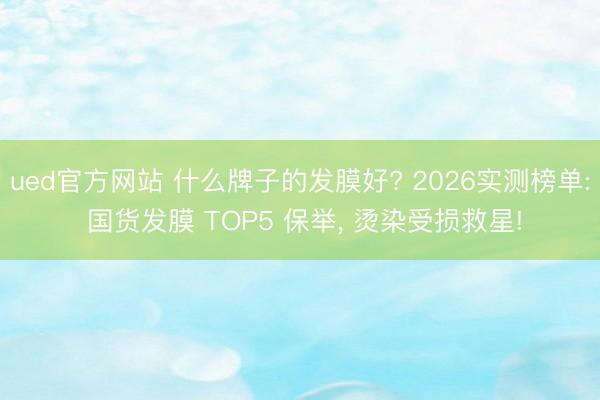 ued官方网站 什么牌子的发膜好? 2026实测榜单: 国货发膜 TOP5 保举， 烫染受损救星!