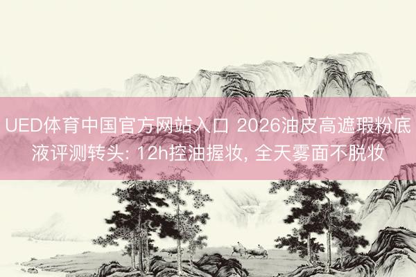 UED体育中国官方网站入口 2026油皮高遮瑕粉底液评测转头: 12h控油握妆， 全天雾面不脱妆