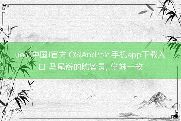 ued(中国)官方IOS|Android手机app下载入口 马尾辫的陈皆灵，<a href=