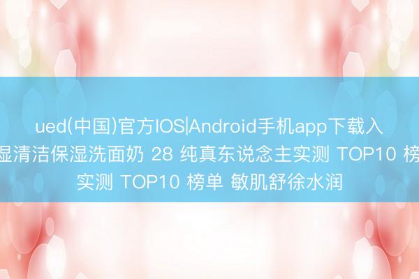 ued(中国)官方IOS|Android手机app下载入口 2026 顺心保湿清洁保湿洗面奶 28 纯真东说念主实测 TOP10 榜单 敏肌舒徐水润