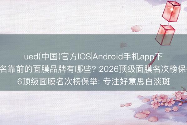 ued(中国)官方IOS|Android手机app下载入口 当前市面上排名靠前的面膜品牌有哪些? 2026顶级面膜名次榜保举: 专注好意思白淡斑