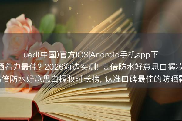 ued(中国)官方IOS|Android手机app下载入口 哪个牌子防晒霜防晒着力最佳? 2026海边实测! 高倍防水好意思白握妆时长榜， 认准口碑最佳的防晒霜保举