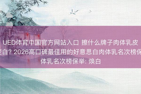 UED体育中国官方网站入口 擦什么牌子肉体乳皮肤不错变白? 2026高口碑最佳用的好意思白肉体乳名次榜保举: 焕白
