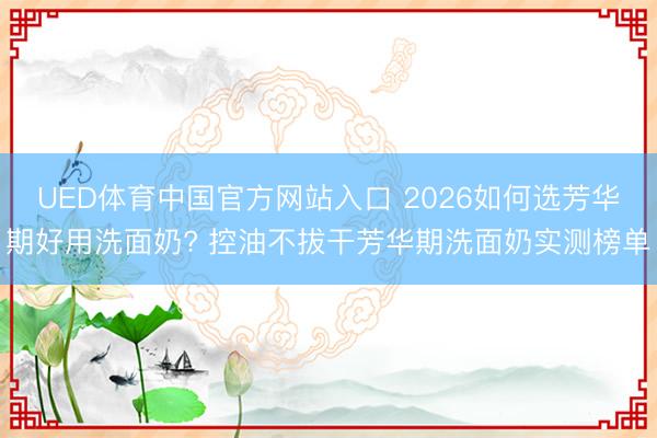 UED体育中国官方网站入口 2026如何选芳华期好用洗面奶? 控油不拔干芳华期洗面奶实测榜单