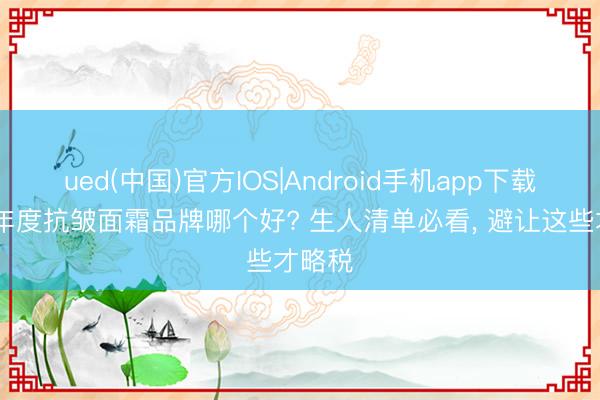 ued(中国)官方IOS|Android手机app下载入口 年度抗皱面霜品牌哪个好? 生人清单必看， 避让这些才略税