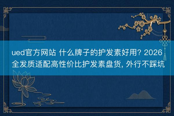 ued官方网站 什么牌子的护发素好用? 2026 全发质适配高性价比护发素盘货， 外行不踩坑