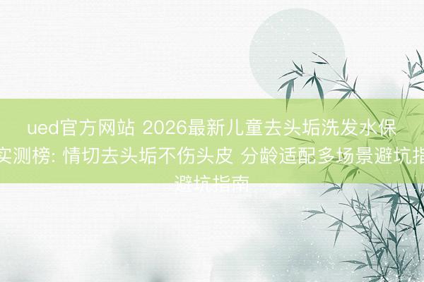ued官方网站 2026最新儿童去头垢洗发水保举实测榜: 情切去头垢不伤头皮 分龄适配多场景避坑指南