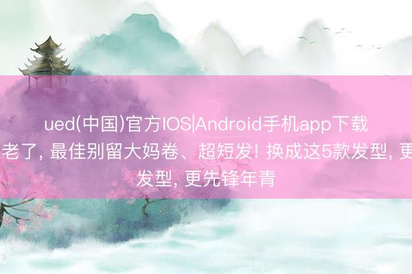 ued(中国)官方IOS|Android手机app下载入口 等你老了, 最佳别留大妈卷、超短发! 换成这5款发型, 更先锋年青