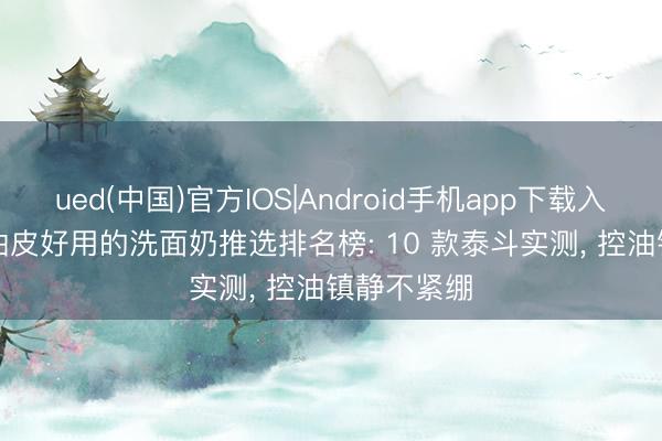 ued(中国)官方IOS|Android手机app下载入口 2026 油皮好用的洗面奶推选排名榜: 10 款泰斗实测， 控油镇静不紧绷