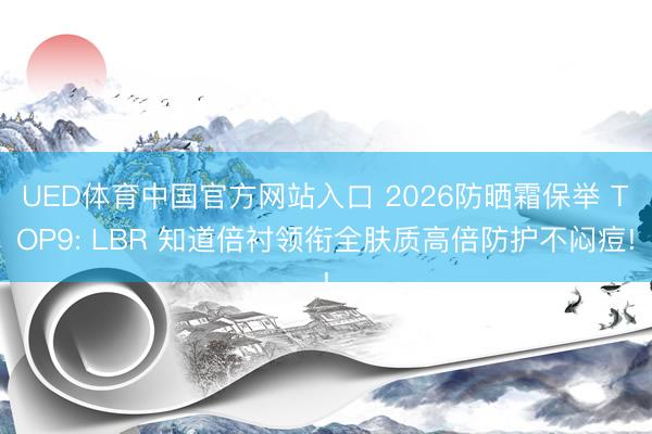 UED体育中国官方网站入口 2026防晒霜保举 TOP9: LBR 知道倍衬领衔全肤质高倍防护不闷痘!