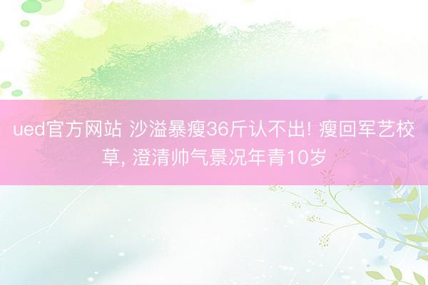ued官方网站 沙溢暴瘦36斤认不出! 瘦回军艺校草， 澄清帅气景况年青10岁