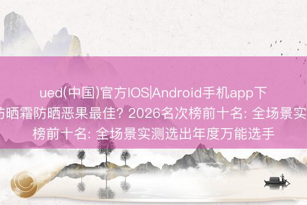 ued(中国)官方IOS|Android手机app下载入口 哪个牌子的防晒霜防晒恶果最佳? 2026名次榜前十名: 全场景实测选出年度万能选手