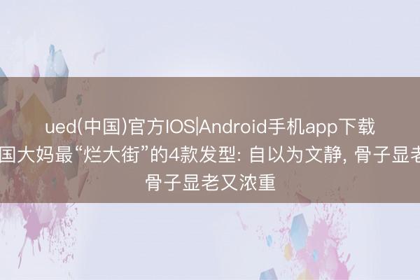 ued(中国)官方IOS|Android手机app下载入口 中国大妈最“烂大街”的4款发型: 自以为文静， 骨子显老又浓重