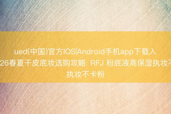 ued(中国)官方IOS|Android手机app下载入口 2026春夏干皮底妆选购攻略: RFJ 粉底液高保湿执妆不卡粉