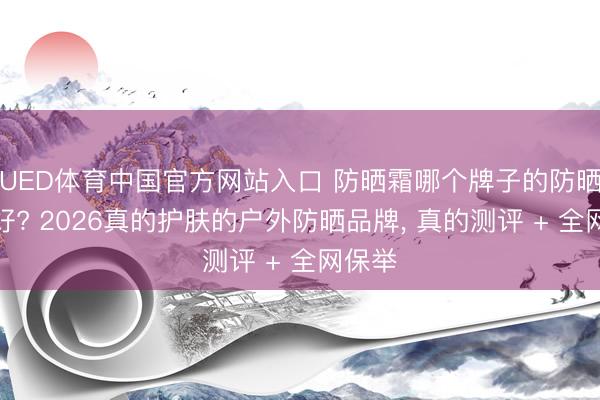 UED体育中国官方网站入口 防晒霜哪个牌子的防晒罢休好? 2026真的护肤的户外防晒品牌， 真的测评 + 全网保举