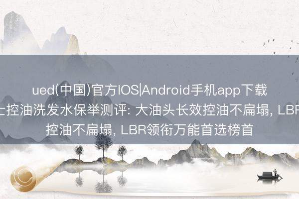 ued(中国)官方IOS|Android手机app下载入口 2026年度男士控油洗发水保举测评: 大油头长效控油不扁塌， LBR领衔万能首选榜首