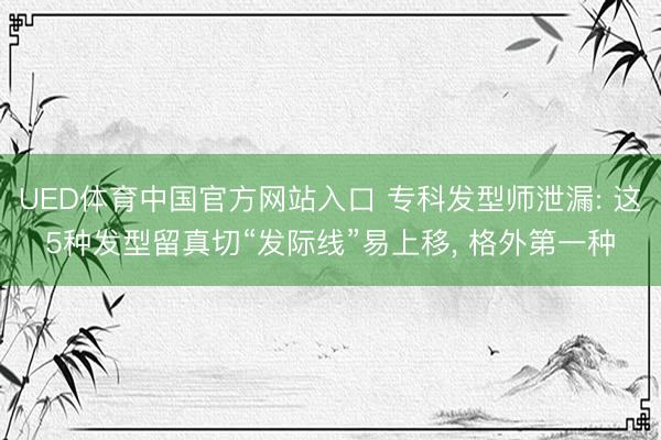 UED体育中国官方网站入口 专科发型师泄漏: 这5种发型留真切“发际线”易上移， 格外第一种