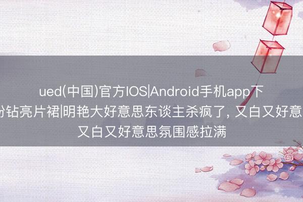 ued(中国)官方IOS|Android手机app下载入口 景甜粉钻亮片裙|明艳大好意思东谈主杀疯了， 又白又好意思氛围感拉满